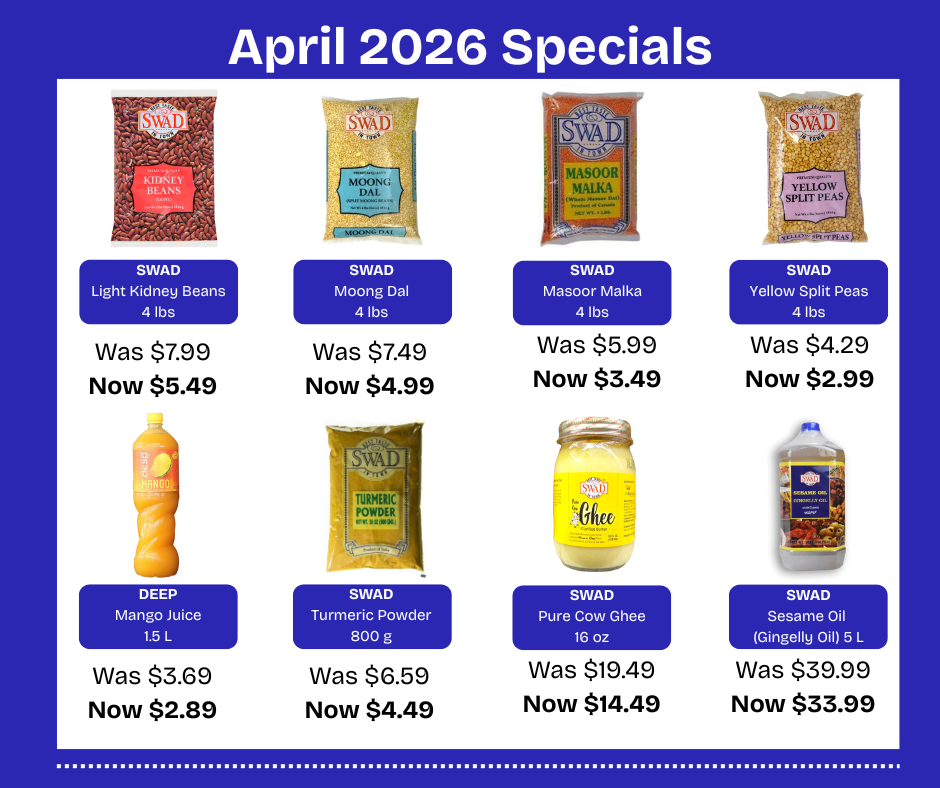 MONTHLY SPECIAL PRICING LIST APRIL 2026  Swad KIDNEY BEANS LIGHT 4LB 
Reg $7.99          Sale $5.49 
UPC 	051179101371 
Swad MOONG DAL 4LB 
Reg $	7.49           Sale $4.99
UPC	051179107250  Swad MASOOR MALKA 4LB 
Reg $5.99           Sale $3.49 
UPC 	051179121102 
Swad YELLOW SPLIT PEAS  4LB
Reg $4.29              Sale $2.99 
UPC 	051179106901  DEEP MANGO JUICE  1.5LTR 
Reg $3.69         Sale $2.89 
UPC  0114331122994  SWAD TURMERIC POWDER 800G
Reg $6.59          Sale $4.49
UPC  051179351509  HAMDARD ROOHAFZA SYRUP 800ML	Reg $ 3.99       Sale $2.99
UPC  8964000122037  WAGH BAKRI PREMIUM BLACK TEA (16 OZ)	Reg $6.29          Sale $4.49 
UPC	8901747003687  SWAD PURE COW GHEE 400G
Reg $19.49         Sale $14.49
UPC 051179202603  SWAD SESAME OIL (GINGELLY OIL) 5L 
Reg $39.99            Sale $33.99 
UPC  051179203303 
BRITANIA MARIE GOLD FAMILY PACK 600G
Reg $3.49        Sale $2.69
UPC  8901063151741  AROY-D COCONUT CREAM  33.8 OZ 
Reg $6.99        Sale $4.49
UPC  016229909819  SWAD POHA THICK 2LBS
Reg $2.49           Sale $1.69
UPC  051179240506 
FROZEN ITEMS  HALDIRAM’S TANDOORI GARLIC NAAN FP (16 PC) 2LB
Reg $10.99           Sale $8.99
UPC  8904063209931  HALDIRAM’S TANDOORI NAAN FP (16 PC ) 2LB
Reg $10.49           Sale $8.49
UPC  8904063209924